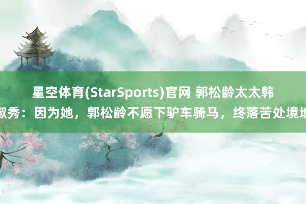 星空体育(StarSports)官网 郭松龄太太韩淑秀：因为她，郭松龄不愿下驴车骑马，终落苦处境地