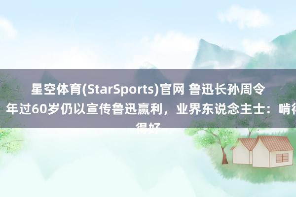 星空体育(StarSports)官网 鲁迅长孙周令飞：年过60岁仍以宣传鲁迅赢利，业界东说念主士：啃得好
