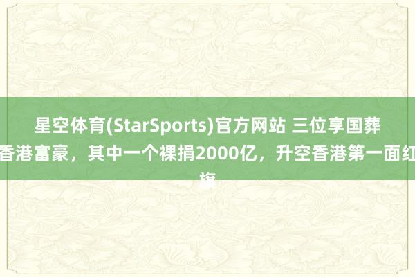 星空体育(StarSports)官方网站 三位享国葬的香港富豪，其中一个裸捐2000亿，升空香港第一面红旗