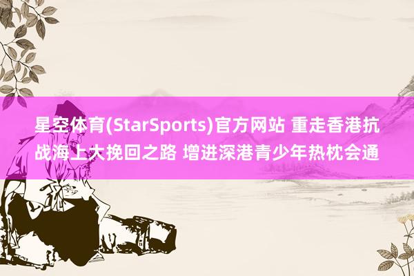 星空体育(StarSports)官方网站 重走香港抗战海上大挽回之路 增进深港青少年热枕会通