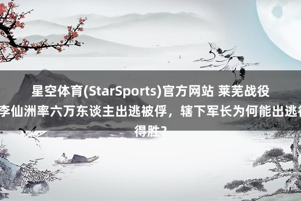 星空体育(StarSports)官方网站 莱芜战役中，李仙洲率六万东谈主出逃被俘，辖下军长为何能出逃得胜？