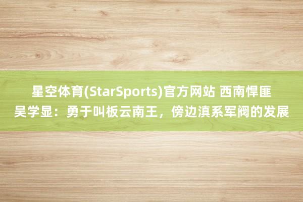 星空体育(StarSports)官方网站 西南悍匪吴学显：勇于叫板云南王，傍边滇系军阀的发展