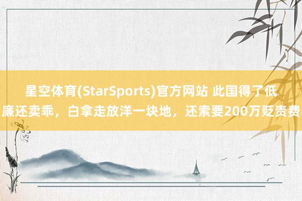 星空体育(StarSports)官方网站 此国得了低廉还卖乖，白拿走放洋一块地，还索要200万贬责费