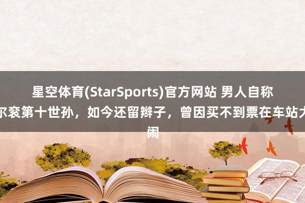 星空体育(StarSports)官方网站 男人自称多尔衮第十世孙，如今还留辫子，曾因买不到票在车站大闹