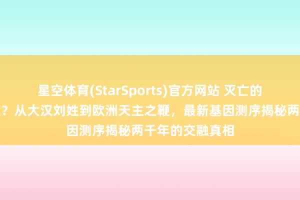 星空体育(StarSports)官方网站 灭亡的匈奴演造成了谁？从大汉刘姓到欧洲天主之鞭，最新基因测序揭秘两千年的交融真相