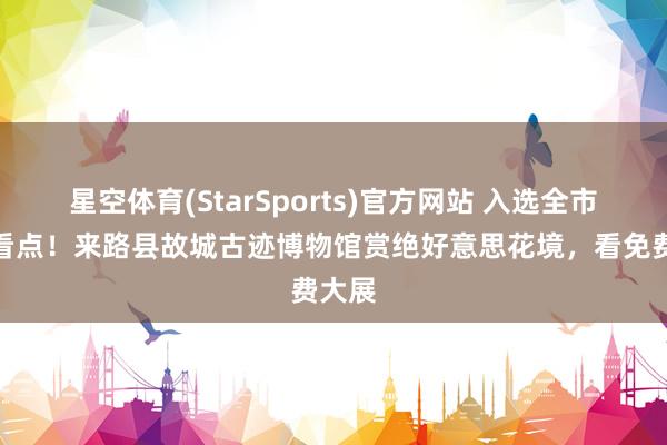 星空体育(StarSports)官方网站 入选全市十大看点！来路县故城古迹博物馆赏绝好意思花境，看免费大展