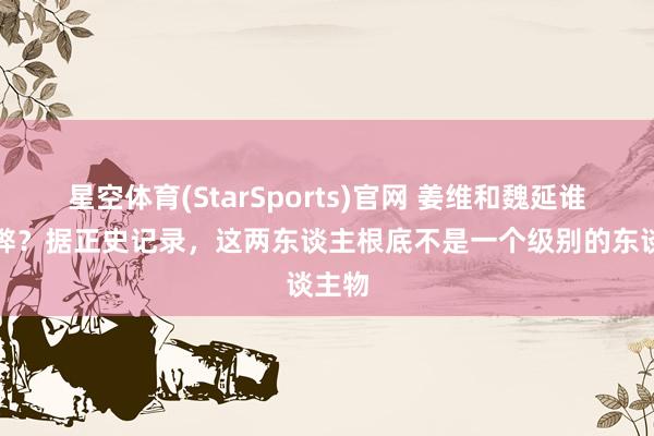 星空体育(StarSports)官网 姜维和魏延谁更利弊？据正史记录，这两东谈主根底不是一个级别的东谈主物