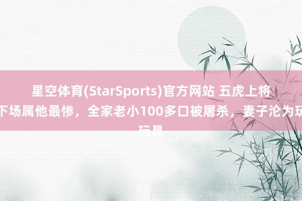星空体育(StarSports)官方网站 五虎上将里下场属他最惨，全家老小100多口被屠杀，妻子沦为玩具