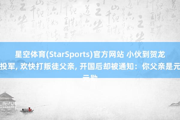 星空体育(StarSports)官方网站 小伙到贺龙部投军， 欢快打叛徒父亲， 开国后却被通知：你父亲是元勋