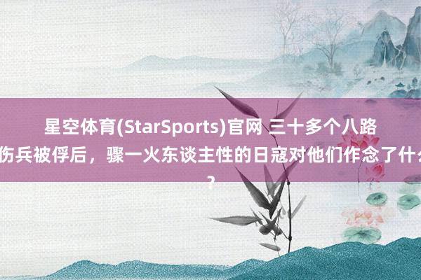 星空体育(StarSports)官网 三十多个八路军伤兵被俘后，骤一火东谈主性的日寇对他们作念了什么？