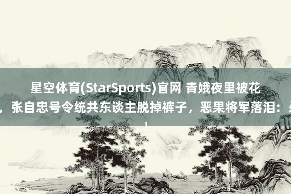 星空体育(StarSports)官网 青娥夜里被花消，张自忠号令统共东谈主脱掉裤子，恶果将军落泪：杀！