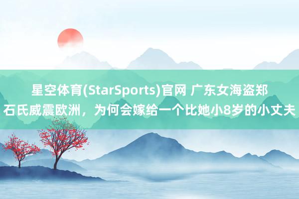 星空体育(StarSports)官网 广东女海盗郑石氏威震欧洲，为何会嫁给一个比她小8岁的小丈夫