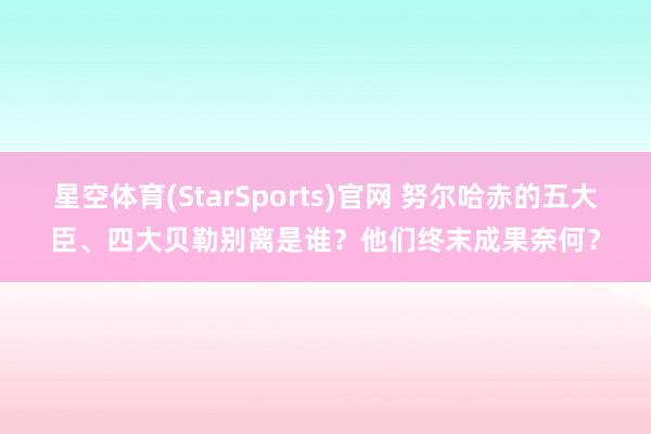 星空体育(StarSports)官网 努尔哈赤的五大臣、四大贝勒别离是谁？他们终末成果奈何？