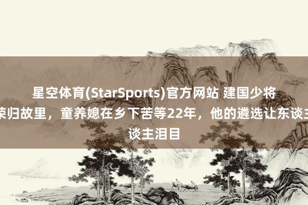 星空体育(StarSports)官方网站 建国少将携妻荣归故里,童养媳在乡下苦等22年,他的遴选让东谈主泪目