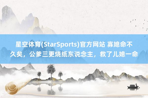星空体育(StarSports)官方网站 寡媳命不久矣，公爹三更烧纸东说念主，救了儿媳一命