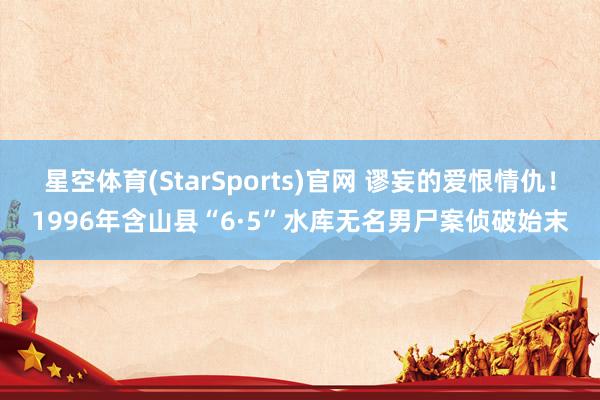 星空体育(StarSports)官网 谬妄的爱恨情仇！1996年含山县“6·5”水库无名男尸案侦破始末