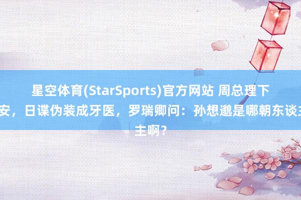 星空体育(StarSports)官方网站 周总理下榻西安，日谍伪装成牙医，罗瑞卿问：孙想邈是哪朝东谈主啊？
