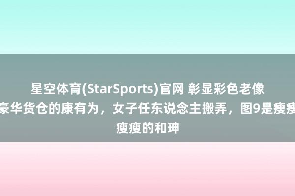 星空体育(StarSports)官网 彰显彩色老像片！住豪华货仓的康有为，女子任东说念主搬弄，图9是瘦瘦的和珅