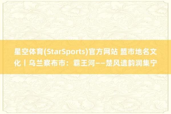 星空体育(StarSports)官方网站 盟市地名文化丨乌兰察布市：霸王河——楚风遗韵润集宁