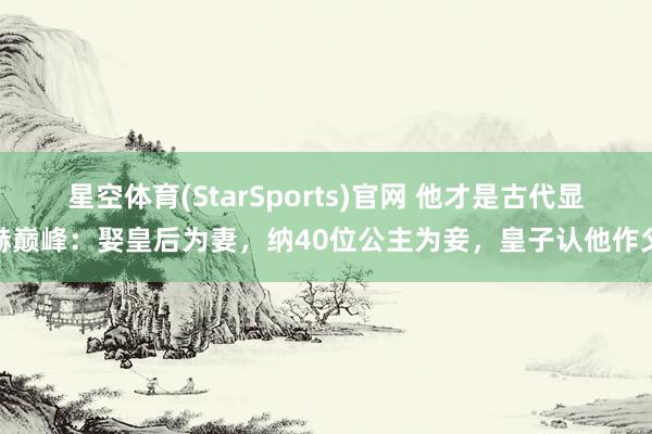 星空体育(StarSports)官网 他才是古代显赫巅峰：娶皇后为妻，纳40位公主为妾，皇子认他作父
