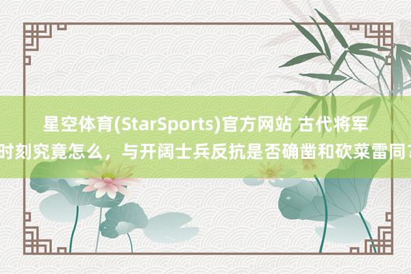 星空体育(StarSports)官方网站 古代将军时刻究竟怎么，与开阔士兵反抗是否确凿和砍菜雷同？
