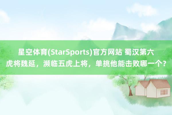 星空体育(StarSports)官方网站 蜀汉第六虎将魏延，濒临五虎上将，单挑他能击败哪一个？