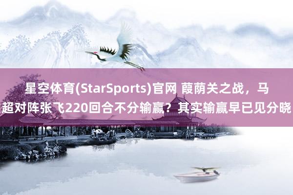 星空体育(StarSports)官网 葭荫关之战，马超对阵张飞220回合不分输赢？其实输赢早已见分晓