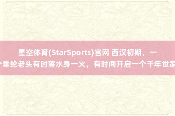 星空体育(StarSports)官网 西汉初期，一个垂纶老头有时落水身一火，有时间开启一个千年世家？