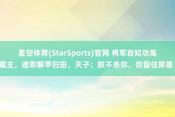 星空体育(StarSports)官网 将军自知功高震主，速即解甲归田，天子：朕不杀你，你留住即是！