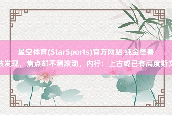 星空体育(StarSports)官方网站 纯金怪兽被发现，焦点却不测滚动，内行：上古或已有高度斯文