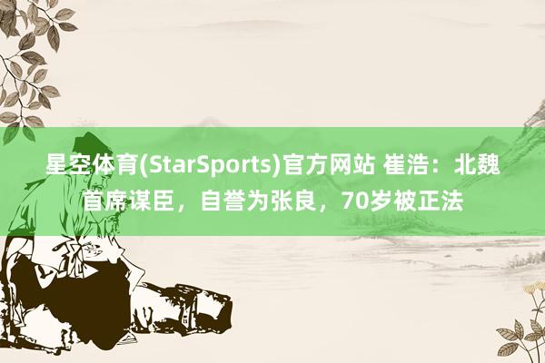 星空体育(StarSports)官方网站 崔浩：北魏首席谋臣，自誉为张良，70岁被正法