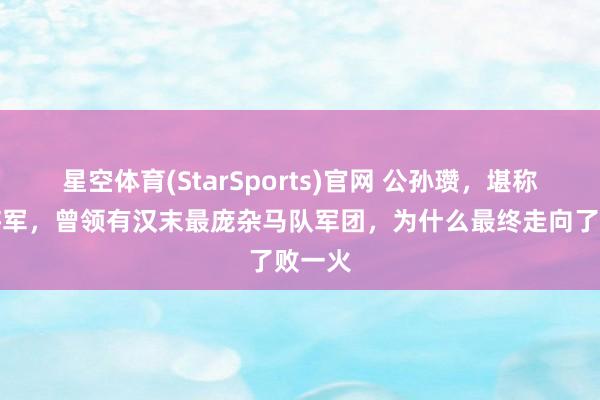 星空体育(StarSports)官网 公孙瓒，堪称白马将军，曾领有汉末最庞杂马队军团，为什么最终走向了败一火