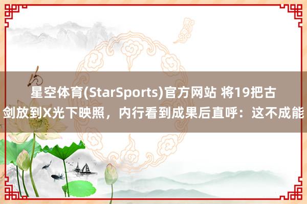 星空体育(StarSports)官方网站 将19把古剑放到X光下映照，内行看到成果后直呼：这不成能