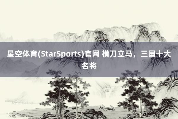 星空体育(StarSports)官网 横刀立马，三国十大名将