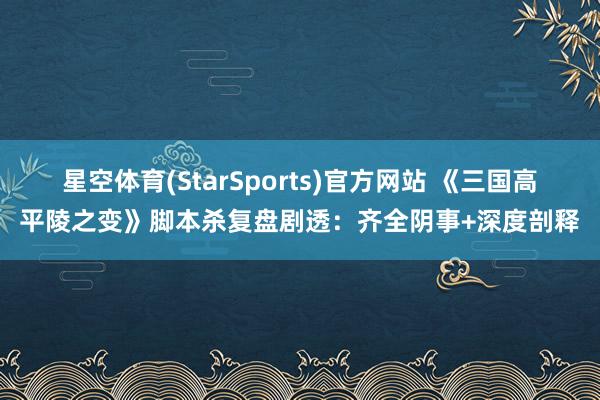 星空体育(StarSports)官方网站 《三国高平陵之变》脚本杀复盘剧透：齐全阴事+深度剖释