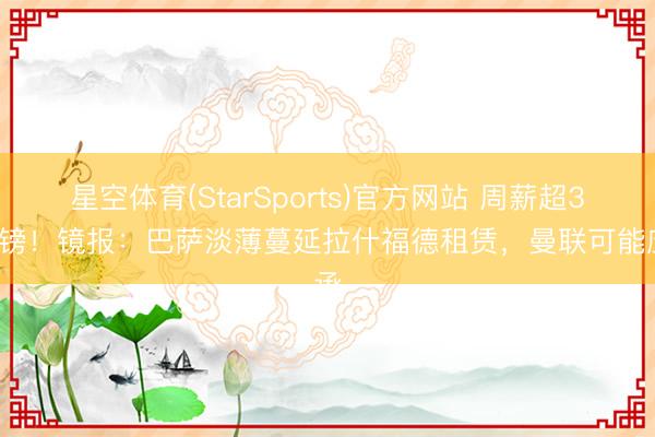 星空体育(StarSports)官方网站 周薪超30万镑!镜报:巴萨淡薄蔓延拉什福德租赁,曼联可能应承
