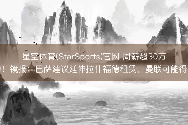 星空体育(StarSports)官网 周薪超30万镑！镜报：巴萨建议延伸拉什福德租赁，曼联可能得意