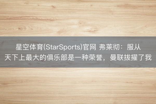 星空体育(StarSports)官网 弗莱彻:服从天下上最大的俱乐部是一种荣誉,曼联拔擢了我