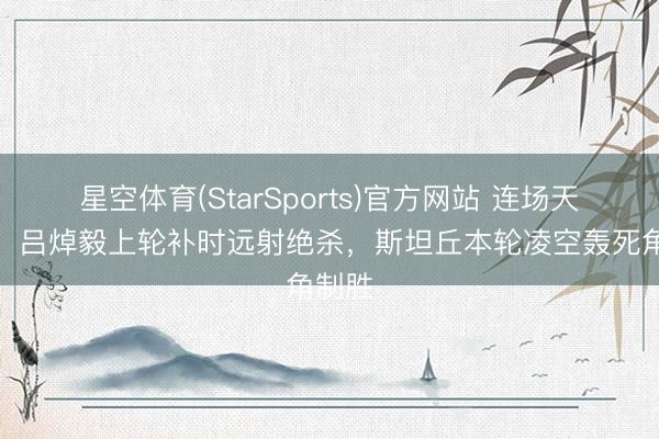 星空体育(StarSports)官方网站 连场天下波！吕焯毅上轮补时远射绝杀，斯坦丘本轮凌空轰死角制胜