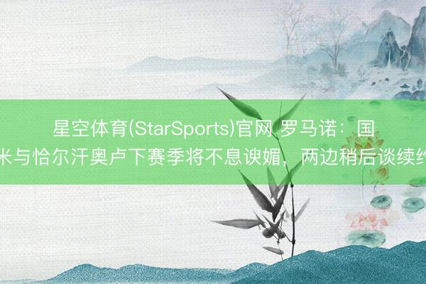 星空体育(StarSports)官网 罗马诺：国米与恰尔汗奥卢下赛季将不息谀媚，两边稍后谈续约