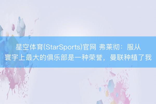星空体育(StarSports)官网 弗莱彻:服从寰宇上最大的俱乐部是一种荣誉,曼联种植了我