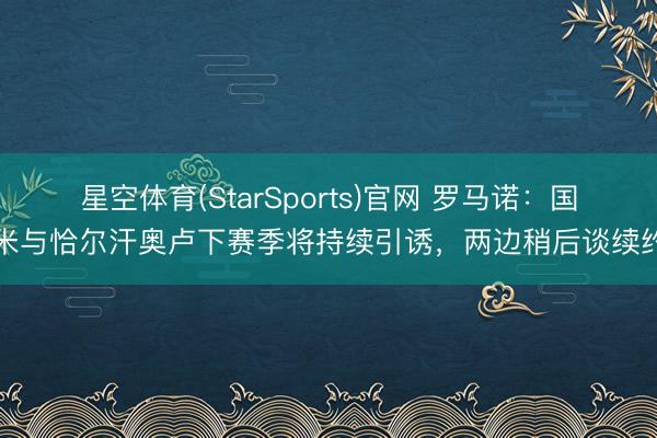 星空体育(StarSports)官网 罗马诺：国米与恰尔汗奥卢下赛季将持续引诱，两边稍后谈续约