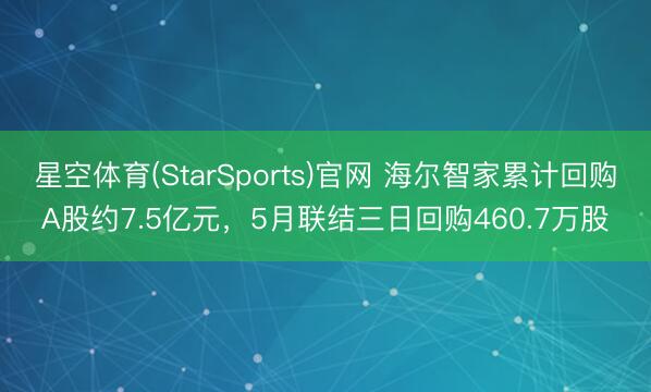 星空体育(StarSports)官网 海尔智家累计回购A股约7.5亿元，5月联结三日回购460.7万股