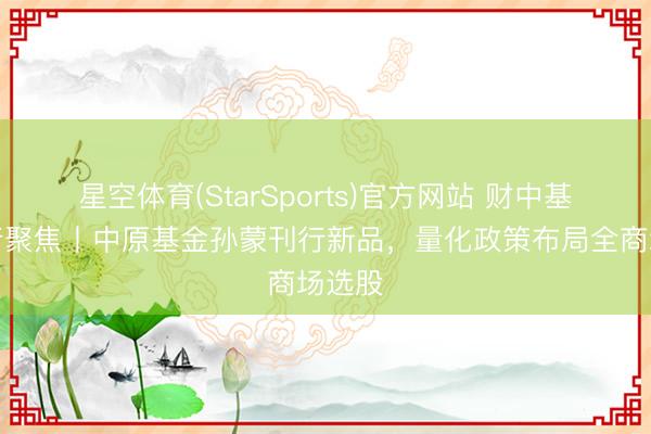 星空体育(StarSports)官方网站 财中基金刊行聚焦丨中原基金孙蒙刊行新品，量化政策布局全商场选股