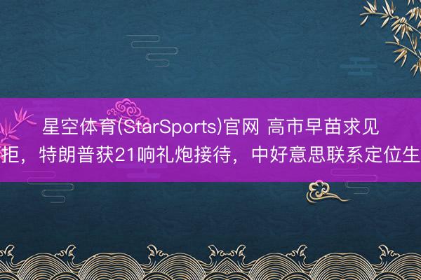 星空体育(StarSports)官网 高市早苗求见被拒，特朗普获21响礼炮接待，中好意思联系定位生变