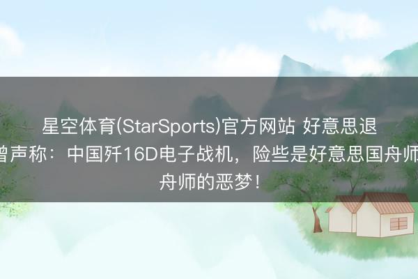 星空体育(StarSports)官方网站 好意思退役军官曾声称：中国歼16D电子战机，险些是好意思国舟师的恶梦！