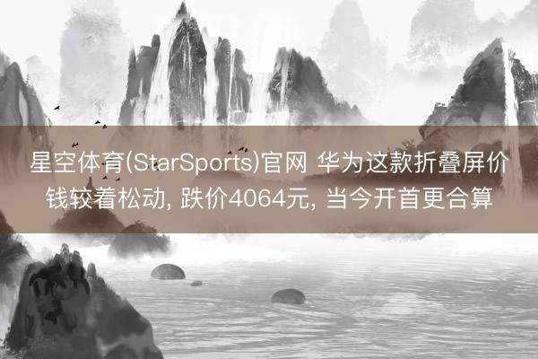 星空体育(StarSports)官网 华为这款折叠屏价钱较着松动, 跌价4064元, 当今开首更合算