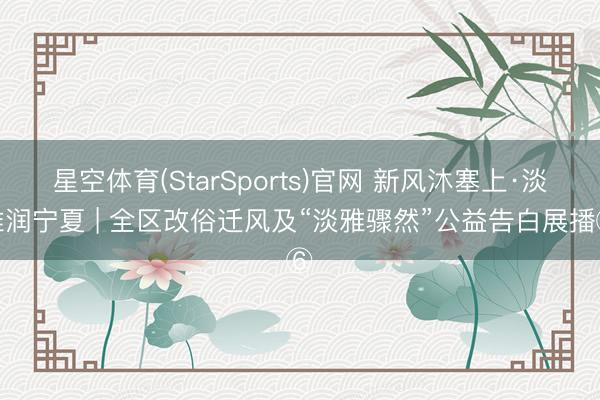 星空体育(StarSports)官网 新风沐塞上·淡雅润宁夏 | 全区改俗迁风及“淡雅骤然”公益告白展播⑥