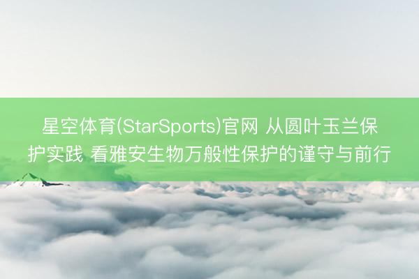 星空体育(StarSports)官网 从圆叶玉兰保护实践 看雅安生物万般性保护的谨守与前行
