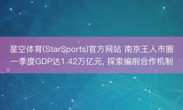 星空体育(StarSports)官方网站 南京王人市圈一季度GDP达1.42万亿元， 探索编削合作机制